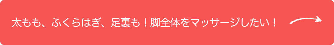 太もも、ふくらはぎ、足裏も！足全体をマッサージしたい！